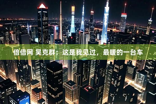 倍倍网 吴克群：这是我见过，最暖的一台车