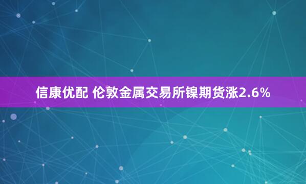 信康优配 伦敦金属交易所镍期货涨2.6%