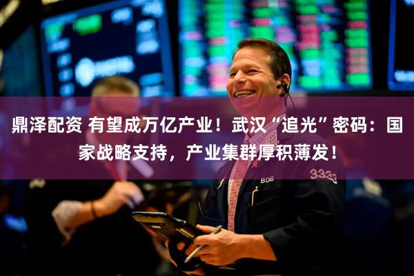 鼎泽配资 有望成万亿产业！武汉“追光”密码：国家战略支持，产业集群厚积薄发！