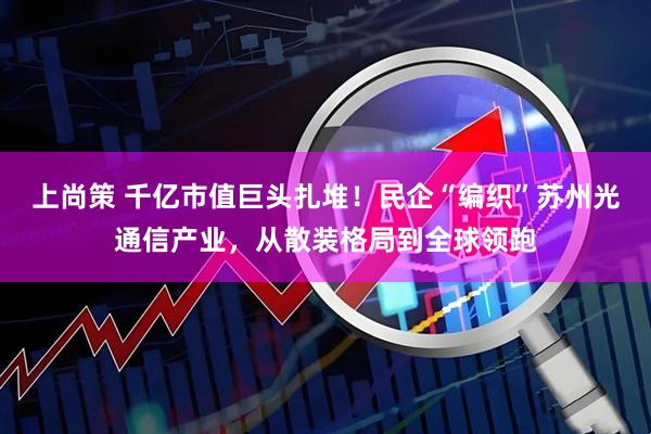 上尚策 千亿市值巨头扎堆!民企“编织”苏州光通信产业,从散装格局到全球领跑