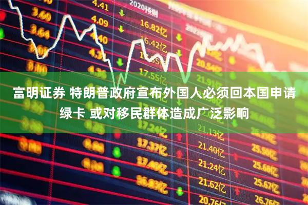 富明证券 特朗普政府宣布外国人必须回本国申请绿卡 或对移民群体造成广泛影响