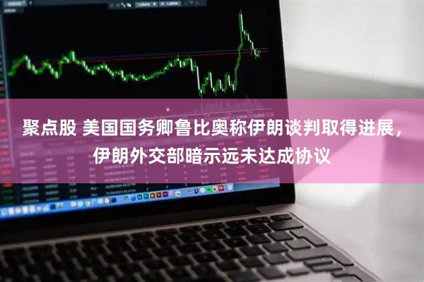 聚点股 美国国务卿鲁比奥称伊朗谈判取得进展，伊朗外交部暗示远未达成协议