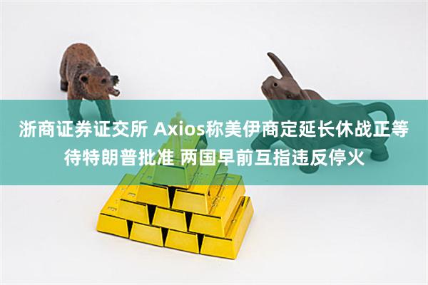 浙商证券证交所 Axios称美伊商定延长休战正等待特朗普批准 两国早前互指违反停火
