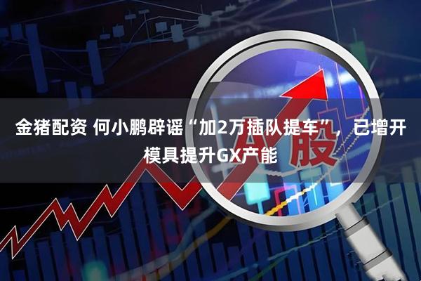 金猪配资 何小鹏辟谣“加2万插队提车”，已增开模具提升GX产能