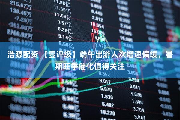 浩源配资 【壹评级】端午出游人次增速偏缓，暑期旺季催化值得关注