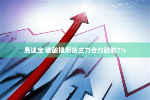 易速宝 碳酸锂期货主力合约跌逾7%