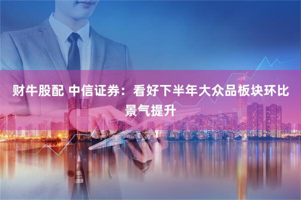 财牛股配 中信证券：看好下半年大众品板块环比景气提升