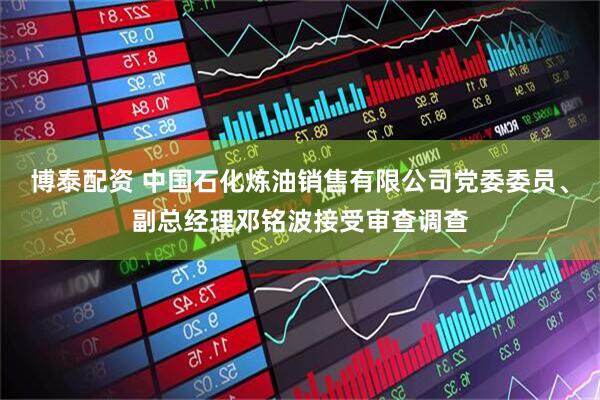 博泰配资 中国石化炼油销售有限公司党委委员、副总经理邓铭波接受审查调查
