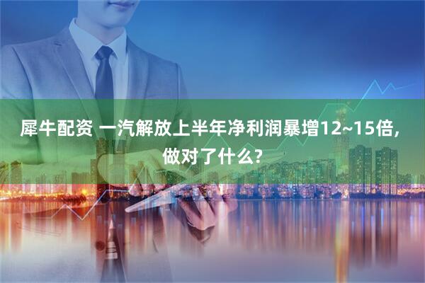 犀牛配资 一汽解放上半年净利润暴增12~15倍, 做对了什么?