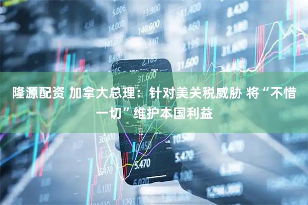 隆源配资 加拿大总理：针对美关税威胁 将“不惜一切”维护本国利益