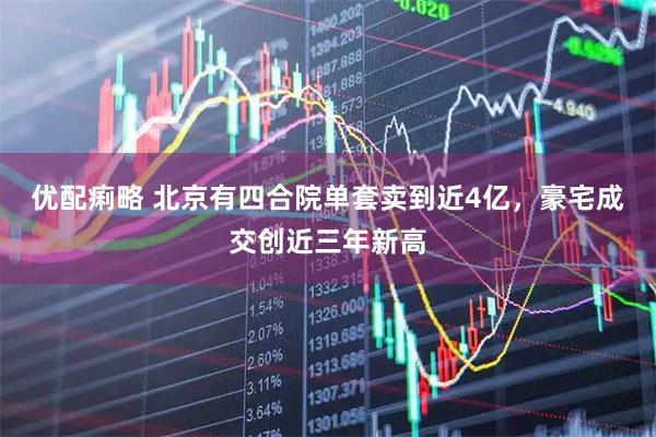 优配痢略 北京有四合院单套卖到近4亿，豪宅成交创近三年新高