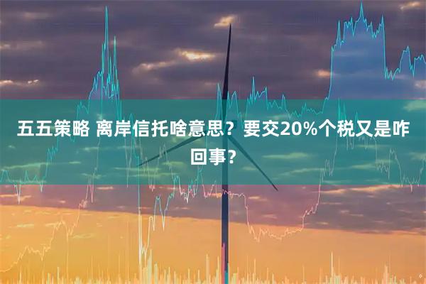 五五策略 离岸信托啥意思？要交20%个税又是咋回事？