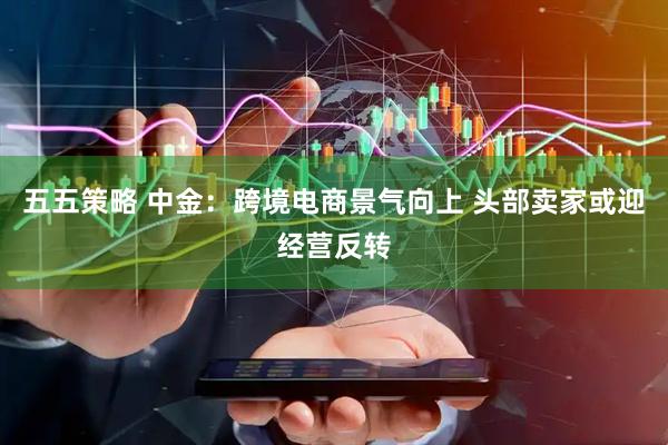 五五策略 中金：跨境电商景气向上 头部卖家或迎经营反转